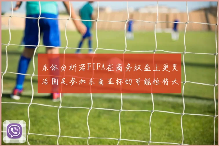 东体分析若FIFA在商务权益上更灵活国足参加东南亚杯的可能性将大增