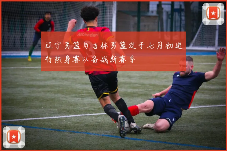 辽宁男篮与吉林男篮定于七月初进行热身赛以备战新赛季