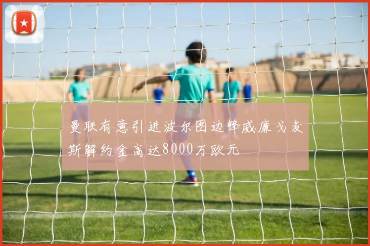 曼联有意引进波尔图边锋威廉戈麦斯解约金高达8000万欧元