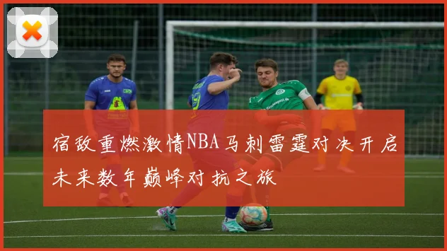 宿敌重燃激情NBA马刺雷霆对决开启未来数年巅峰对抗之旅