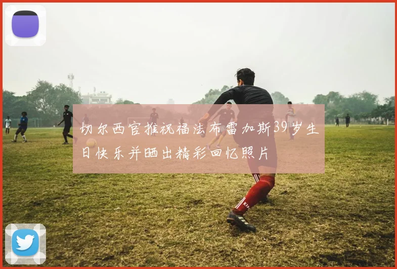 切尔西官推祝福法布雷加斯39岁生日快乐并晒出精彩回忆照片