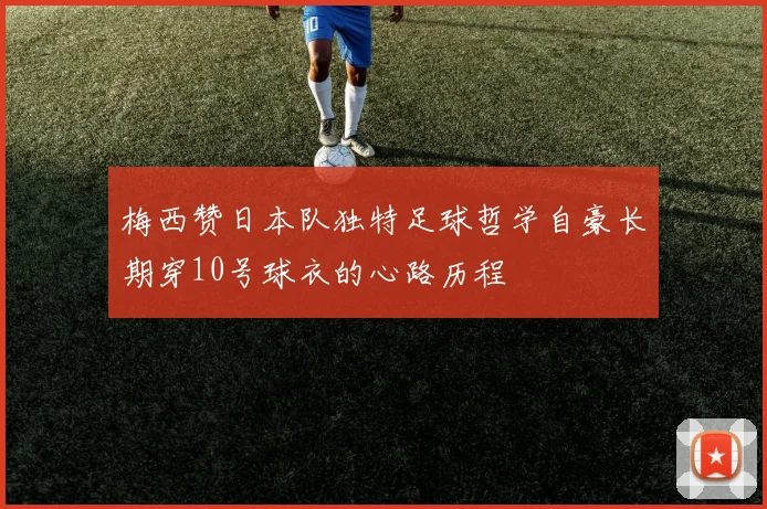 梅西赞日本队独特足球哲学自豪长期穿10号球衣的心路历程