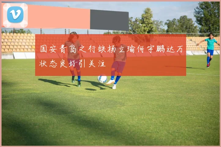 国安青岛之行缺杨立瑜何宇鹏达万状态良好引关注