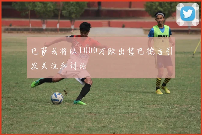 巴萨或将以1000万欧出售巴德吉引发关注和讨论
